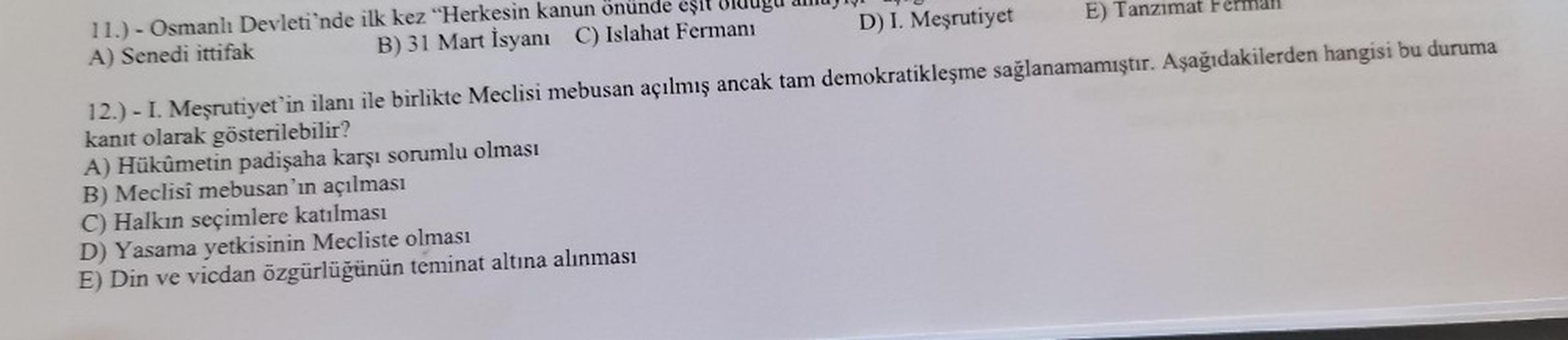 11.) - Osmanlı Devleti'nde ilk kez "Herkesin kanun önünde eşit olduğu
B) 31 Mart İsyanı C) Islahat Fermani
A) Senedi ittifak
D) I. Meşrutiyet
E) Tanzimat Fermall
12.) - I. Meşrutiyet'in ilanı ile birlikte Meclisi mebusan açılmış ancak tam demokratikleşme s