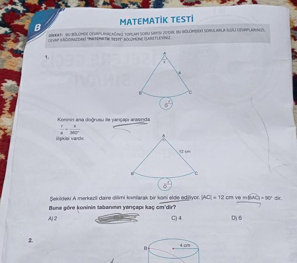 2.
MATEMATİK TESTİ
B
DİKKAT: BU BÖLÜMDE CEVAPLAYACAĞINIZ TOPLAM SORU SAYISI 20'DİR. BU BÖLÜMDEKİ SORULARLA İLGİLİ CEVAPLARINIZI,
CEVAP KÂĞIDINIZDAKİ "MATEMATİK TESTİ" BÖLÜMÜNE İŞARETLEYİNİZ.
1.
11233 375132
a
IVANIZ
Koninin ana doğrusu ile yarıçapı arasınd