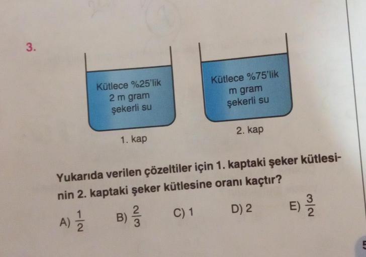 3.
Kütlece %75'lik
Kütlece %25'lik
2 m gram
m gram
şekerli su
şekerli su
2. kap
1. kap
Yukarıda verilen çözeltiler için 1. kaptaki şeker kütlesi-
nin 2. kaptaki şeker kütlesine oranı kaçtır?
A) 12/21
B)
) ²/3/5
C) 1
D) 2
E)
5) 12/24
5