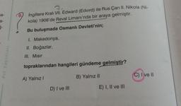 a-
a-
5-
Prf Yayınları
3
9.
İngiltere Kralı VII. Edward (Edvird) ile Rus Çarı II. Nikola (Ni-
kola) 1908'de Reval Limanı'nda bir araya gelmiştir.
Bu buluşmada Osmanlı Devleti'nin;
1. Makedonya,
II. Boğazlar,
III. Misir
topraklarından hangileri gündeme gelmiştir?
A) Yalnız I
B) Yalnız II
D) I ve III
E) I, II ve III
C) I ve II