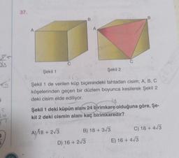 €9
¡
635
37.
A
B
C
Şekil 1
Şekil 2
Şekil 1 de verilen küp biçimindeki tahtadan cisim; A, B, C
köşelerinden geçen bir düzlem boyunca kesilerek Şekil 2
deki cisim elde ediliyor.
18
Şekil 1 deki küpün alanı 24 birimkare olduğuna göre, Şe-
kil 2 deki cismin alanı kaç birimkaredir?
A)/18 + 2√3
B) 18 + 3√3
C) 18 + 4√3
D) 16+ 2√3
E) 16+ 4√3