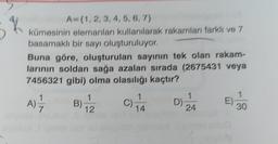 A-(1, 2, 3, 4, 5, 6, 7)
K
kümesinin elemanları kullanılarak rakamları farklı ve 7
basamaklı bir sayı oluşturuluyor.
Buna göre, oluşturulan sayının tek olan rakam-
larının soldan sağa azalan sırada (2675431 veya
7456321 gibi) olma olasılığı kaçtır?
1
1
A)=-=-7 B) 12 914
D)
E)
24
30