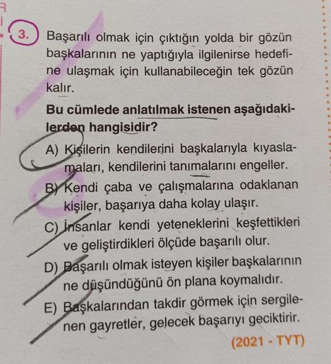 R
3.
Başarılı olmak için çıktığın yolda bir gözün
başkalarının ne yaptığıyla ilgilenirse hedefi-
ne ulaşmak için kullanabileceğin tek gözün
kalır.
Bu cümlede anlatılmak istenen aşağıdaki-
lerden hangisidir?
A) Kişilerin kendilerini başkalarıyla kıyasla-
ma