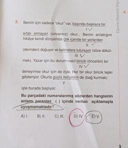 2.
Benim için sadece "okur" var, başında başkaca bir
IV
sıfatı olmayan (unvansız) okur... Benim anlattığım
hikâye kendi dünyamda çok içeride bir yerlerden
||
(derinden) doğuyor ve kelimelere tutunuyor (söze dökül-
III V
mek). Yazar için bu durum nasıl biricik (öncelikli) bir
NV V
deneyimse okur için de öyle. Her bir okur biricik tepki
gösteriyor. Okurla güçlü iletişimim de (bağ kurmak)
V
işte burada başlıyor.
Bu parçadaki numaralanmış sözlerden hangisinin
anlamı parantez () içinde verilen açıklamayla
uyuşmamaktadır?
A) I.
B) II.
C) III. D) IV.
EV.
Canım Hocam Yayı.
3