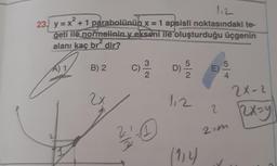 112
2
23.) y = x² + 1 parabolünün x = 1 apsisli noktasındaki te-
geti ile normalininy ekseni ile oluşturduğu üçgenin
alanı kaç br dir?
5
A) 1
B) 2
C) -
11/1/20
D) 15/2/2
E)
2x-2
2x
112
(114) ✓
31/10
2
2=m
2x=y