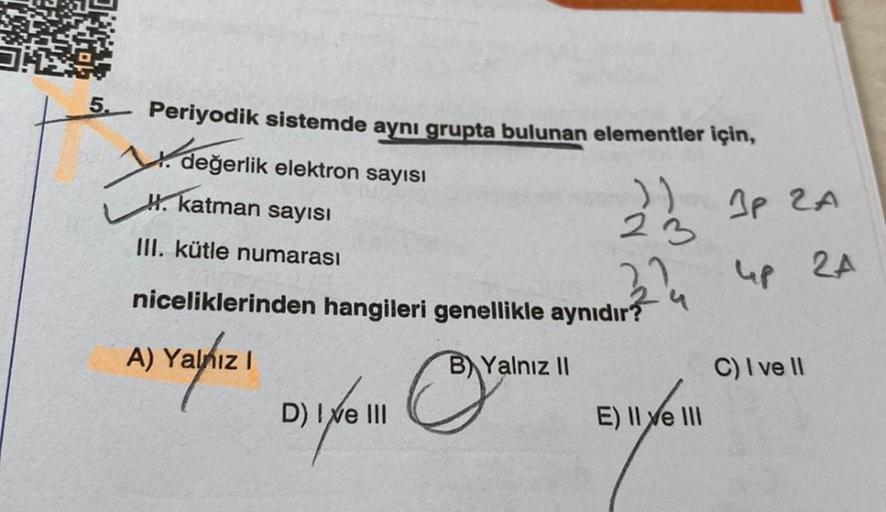 5. Periyodik sistemde aynı grupta bulunan elementler için,
değerlik elektron sayısı
katman sayısı
22/2 JP ZA
23
III. kütle numarası
374
up 2A
niceliklerinden hangileri genellikle aynıdır?
A) Yalnız I
B) Yalnız II
al
D) I ve III
E) II e III
1X/6 111
C) I ve