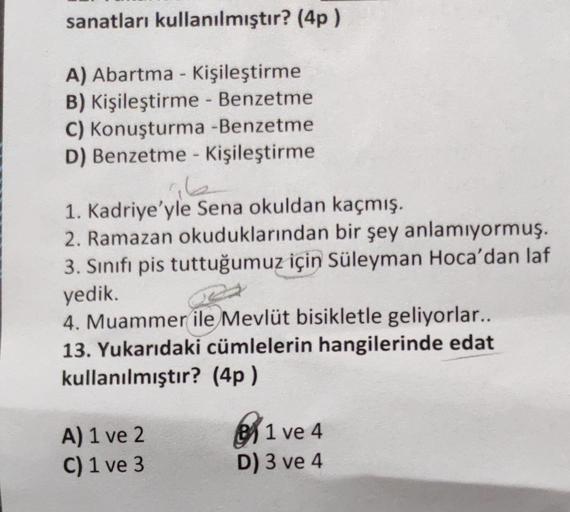 sanatları kullanılmıştır? (4p)
A) Abartma - Kişileştirme
B) Kişileştirme - Benzetme
C) Konuşturma -Benzetme
D) Benzetme - Kişileştirme
1. Kadriye'yle Sena okuldan kaçmış.
2. Ramazan okuduklarından bir şey anlamıyormuş.
3. Sınıfı pis tuttuğumuz için Süleyma