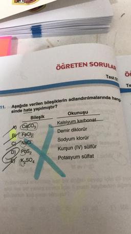 ÖĞRETEN SORULAR
Test 01
Te
11. Aşağıda verilen bileşiklerin adlandırılmalarında hangi
sinde hata yapılmıştır?
Okunuşu
Bileşik
Kalsiyum karbonat
A) (CaCO3
Demir diklorür
BY FeCl₂
C NaCl
Sodyum klorür
D) PbS2
Kurşun (IV) sülfür
Potasyum sülfat
K₂SO4
Ö
1900