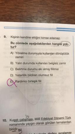 9.
Kişinin kendine ettiğini kimse edemez.
Bu cümlede aşağıdakilerden hangisi yok-
tur?
A) Yönelme durumuyla kullanılan dönüşlülük
zamiri
B) Yalın durumda kullanılan belgisiz zamir
C) Belirtme durumu eki almış fiilimsi
D) Yeterlilik bildiren olumsuz fiil
E Yardımcı birleşik fiil
10. Kuşak çatışması, Millî Edebiyat Dönemi Türk
romanında yaygın olarak görülen temalardan
biridir.
ring
rin doğru sıralanışı