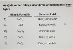 Aşağıda verilen bileşik adlandırmalarından hangisi yan-
liştır?
Bileşik Formülü
Sistematik Adı
A)
SnCl4
Kalay (IV) klorür
CaO
Kalsiyum oksit
A
Fe2O3
Demir (II) oksit
CuCl
Bakır (1) klorür
CaC₂
Kalsiyum karbür
B)
C)
D)
E)