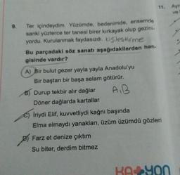 9.
11. Aym
ve
Ter içindeydim. Yüzümde, bedenimde, ensemde
sanki yüzlerce ter tanesi birer kırkayak olup gezini-
yordu. Kurulanmak faydasızdı. kişileştirme
Bu parçadaki söz sanatı aşağıdakilerden han.
gisinde vardır?
A) Bir bulut gezer yayla yayla Anadolu'yu
Bir baştan bir başa selam götürür.
B) Durup tekbir alır dağlar
A,B
Döner dağlarda kartallar
e) Iriydi Elif, kuvvetliydi kağnı başında
Elma elmaydı yanakları, üzüm üzümdü gözleri
Farz et denize çıktım
Su biter, derdim bitmez
KA YON