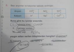 8
8. Bazı anyonlar ve katyonlar tabloda verilmiştir.
L
6
Anyon
CO²-
NO
so²-
3
4
$
Katyon
H+
Ca²+
S
Buna göre bu iyonlar arasında;
A
sönmüş kireç, Caot
A
II.
M
çamaşır sodası,
A
TH.zaç yağı
H₂SO4
L
yaygın adları verilen bileşiklerden hangileri oluşamaz?
A) Yalnız t
Yalnız IT
et vani III
D) I ve T
Efive HS
Na+