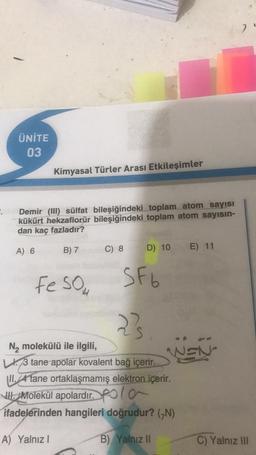 ÜNİTE
03
Kimyasal Türler Arası Etkileşimler
Demir (III) sülfat bileşiğindeki toplam atom sayısı
kükürt hekzaflorür bileşiğindeki toplam atom sayısın-
dan kaç fazladır?
A) 6
B) 7
C) 8
D) 10
E) 11
Fe SO₂
2²s
N₂ molekülü ile ilgili,
3 tane apolar kovalent bağ içerir.
II.4 tane ortaklaşmamış elektron içerir.
Molekül apolardır.Pola
ifadelerinden hangileri doğrudur? (N)
A) Yalnız I
B) Yalnız II
SF6
WEN
7
C) Yalnız III