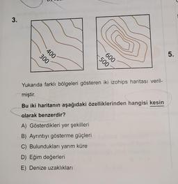 3.
5.
Yukarıda farklı bölgeleri gösteren iki izohips haritası veril-
miştir.
Bu iki haritanın aşağıdaki özelliklerinden hangisi kesin
olarak benzerdir?
A) Gösterdikleri yer şekilleri
B) Ayrıntıyı gösterme güçleri
C) Bulundukları yarım küre
D) Eğim değerleri
E) Denize uzaklıkları
400
300
600
500