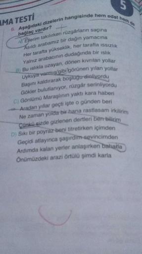 UT
AMA TESTI
6. Aşağıdaki dizelerin hangisinde hem edat hem de
bağlaç vardır?
A Ellerim takılırken rüzgârların saçına
Asıldı arabamız bir dağın yamacına
Her tarafta yükseklik, her tarafta issızlık
Yalnız arabacının dudağında bir ıslık
B) Bu islikla uzayan,