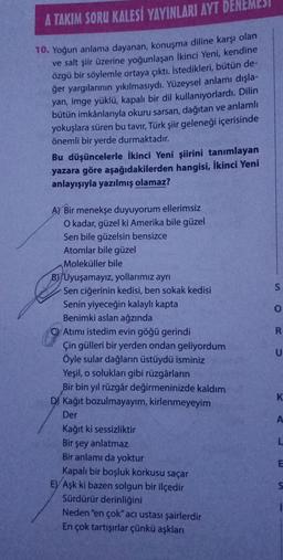 A TAKIM SORU KALESİ YAYINLARI AYT DENEMESI
10. Yoğun anlama dayanan, konuşma diline karşı olan
ve salt şiir üzerine yoğunlaşan İkinci Yeni, kendine
özgü bir söylemle ortaya çıktı. İstedikleri, bütün de-
ğer yargılarının yıkılmasıydı. Yüzeysel anlamı dışla-
yan, imge yüklü, kapalı bir dil kullanıyorlardı. Dilin
bütün imkânlarıyla okuru sarsan, dağıtan ve anlamlı
yokuşlara süren bu tavır, Türk şiir geleneği içerisinde
önemli bir yerde durmaktadır.
Bu düşüncelerle İkinci Yeni şiirini tanımlayan
yazara göre aşağıdakilerden hangisi, İkinci Yeni
anlayışıyla yazılmış olamaz?
A) Bir menekşe duyuyorum ellerimsiz
O kadar, güzel ki Amerika bile güzel
Sen bile güzelsin bensizce
Atomlar bile güzel
Moleküller bile
B) Uyuşamayız, yollarımız ayrı
Sen ciğerinin kedisi, ben sokak kedisi
Senin yiyeceğin kalaylı kapta
Benimki aslan ağzında
C) Atımı istedim evin göğü gerindi
Çin gülleri bir yerden ondan geliyordum
Öyle sular dağların üstüydü isminiz
Yeşil, o solukları gibi rüzgârların
Bir bin yıl rüzgâr değirmeninizde kaldım
D) Kağıt bozulmayayım, kirlenmeyeyim
Der
Kağıt ki sessizliktir
Bir şey anlatmaz
Bir anlamı da yoktur
Kapalı bir boşluk korkusu saçar
E) Aşk ki bazen solgun bir ilçedir
Sürdürür derinliğini
Neden "en çok" acı ustası şairlerdir
En çok tartışırlar çünkü aşkları
S
ORD
0
U
K
A
L
5