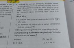 SIKLED
14. Doğadaki bir varlığın özelliğinin doğadaki başka
bir varlığa aktarılmasına doğadan doğaya aktarma
denir. Örneğin "Ormandaki bu yalnız ağaç da kanat
çırptı." cümlesinde kanat çırpma özelliği "kuş"a ait-
ken bu özellik ağaca aktarılmış "ağaç" kanat çırp-
mıştır.
Buna göre,
I. Kalabalık bir hayvan sürüsü dağdan aşağı doğru
akıyordu.
II. Bu karanlık ve soğuk günde karlar penceremin
önünde uçuşuyordu.
III. Deli gönlüm dalgalanır yine böyle akşamlarda.
numaralanmış cümlelerin hangilerinde "doğadan
doğaya aktarma" vardır?
A) I ve II.
B) I ve III.
C) II ve III.
D) I, II ve III.
arlı gemi ve tren-
mı oldukça ko-
arabalarıyla ve
ulukların yerini
forlu yolculuk
aki gelişmeler
ştırdı.
iştir.
dır.
ebilir?
17. E