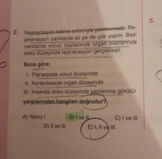 2. Rejenerasyon kelime anlamıyla yenilenmedir. Re-
jenerasyon canlılarda az ya da çok yapılır. Bazı
canlılarda vücut, bazılarında organ bazılarında
doku düzeyinde rejenerasyon gerçekleşir.
Buna göre;
1. Planaryada vücut düzeyinde
II. Kertenkelede organ düz