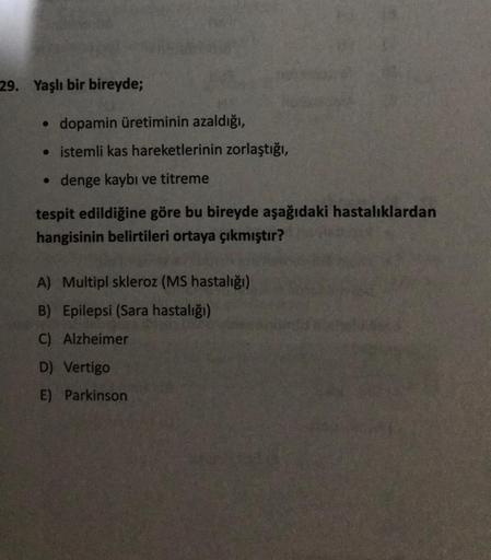 29. Yaşlı bir bireyde;
●
dopamin üretiminin azaldığı,
istemli kas hareketlerinin zorlaştığı,
• denge kaybı ve titreme
tespit edildiğine göre bu bireyde aşağıdaki hastalıklardan
hangisinin belirtileri ortaya çıkmıştır?
A) Multipl skleroz (MS hastalığı)
B) E