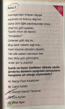 Soru 7
Kasnağından fırlayan kayışa
kaptırdın mı kolunu Aliş'im!
Daha dün öğle paydosundan önce
Zileli'nin gitti ayakları.
Yazıldı onun da raporu:
"İhmalden!"
Gidenler gitti Aliş'im,
Boş kaldı ceketin sağ kolu...
Hadi köyüne döndüm diyelim,
Tek elle sabanı kavrasan bile
Sarı öküz gün görmüştür.
Anlar işin iç yüzünü!
İçerik ve biçim özellikleri dikkate alındı-
ğında bu dizelerin aşağıdaki sanatçıların
hangisine ait olduğu söylenebilir?
A) Necip Fazıl Kısakürek
B) Cahit Külebi
Ahmet Hamdi Tanpınar
DEce Ayhan
E) Rifat Ilgaz
(111)