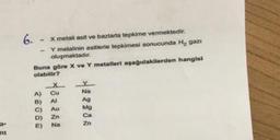 a-
mi
6.- x metali asit ve bazlarla tepkime vermektedir.
-
Y metalinin asitlerle tepkimesi sonucunda H₂ gazi
oluşmaktadır.
Buna göre X ve Y metalleri aşağıdakilerden hangisi
olabilir?
Cu
Na
Al
Ag
C)
Au
Mg
D) Zn
Ca
Na
Zn
A)
26060
B)
E)