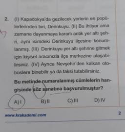 2. (1) Kapadokya'da gezilecek yerlerin en popü-
lerlerinden biri, Derinkuyu. (II) Bu ihtiyar ama
zamana dayanmaya kararlı antik yer altı şeh-
ri, aynı isimdeki Derinkuyu ilçesine konum-
lanmış. (III) Derinkuyu yer altı şehrine gitmek
için kişisel aracınızla ilçe merkezine ulaşabi-
lirsiniz. (IV) Ayrıca Nevşehir'den kalkan oto-
büslere binebilir ya da taksi tutabilirsiniz.
Bu metinde numaralanmış cümlelerin han-
gisinde söz sanatına başvurulmuştur?
A) I
B) II
C) III
D) IV
www.krakademi.com
2