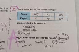 tilen K ve
Sekil-ll'de L
G
VA
yılma
1
yun-
A
S
8. Bazı anyonlar ve katyonlar tabloda verilmiştir.
Anyon
CO²/33
NO3
SO²-
4
Katyon
H*
Na+
Ca²+
Buna göre bu iyonlar arasında;
1.
sönmüş kireç,
II.
çamaşır sodası,
III.
Zaç yağı
yaygın adları verilen bileşiklerden hangileri oluşamaz?
A) Yalnız I
B) Yalnız II
C)Yalnız III
D) I ve II
E) I ve III