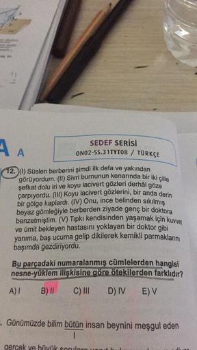 Sulder)
SEDEF SERİSİ
A A
ON02-SS.31TYT08 / TÜRKÇE
12. (1) Süslen berberini şimdi ilk defa ve yakından
görüyordum. (II) Sivri burnunun kenarında bir iki çille
şefkat dolu iri ve koyu lacivert gözleri derhâl göze
çarpıyordu. (III) Koyu lacivert gözlerini, bi