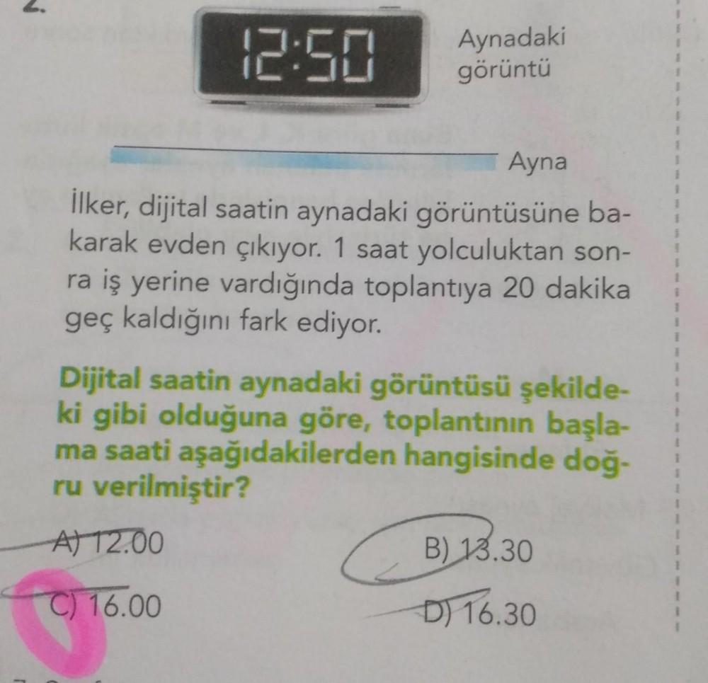 12:50
Aynadaki
görüntü
Ayna
1
1
1
İlker, dijital saatin aynadaki görüntüsüne ba-
karak evden çıkıyor. 1 saat yolculuktan son-
ra iş yerine vardığında toplantıya 20 dakika
geç kaldığını fark ediyor.
1
1
1
1
1
Dijital saatin aynadaki görüntüsü şekilde-
ki gi