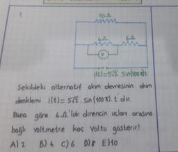 1.
10-A
www
69
V
ift)=5/2.5in(100)t
Şekildeki alternatif akım devresinin akım
denklemi i(t)= 5√2. Sin (100T). t dir.
Buna göre 4'luk direncin uçları arasına
voltmetre koç Voltu gösterir?
bağlı
A) 2
B) 4 C) 6 D E10