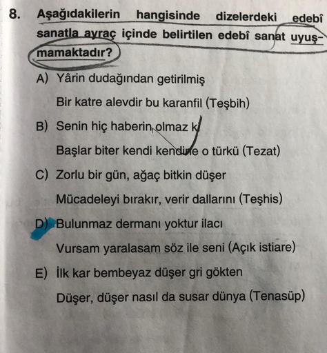 8. Aşağıdakilerin hangisinde dizelerdeki edebî
sanatla ayraç içinde belirtilen edebî sanat uyuş-
mamaktadır?
A) Yârin dudağından getirilmiş
Bir katre alevdir bu karanfil (Teşbih)
B) Senin hiç haberin olmaz k
Başlar biter kendi kendine o türkü (Tezat)
C) Zo