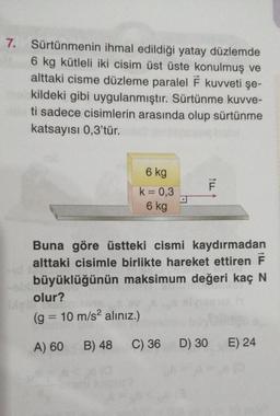 7. Sürtünmenin ihmal edildiği yatay düzlemde
6 kg kütleli iki cisim üst üste konulmuş ve
alttaki cisme düzleme paralel F kuvveti şe-
me kildeki gibi uygulanmıştır. Sürtünme kuvve-
40 ti sadece cisimlerin arasında olup sürtünme
katsayısı 0,3'tür.
6 kg
k = 0,3
D
6 kg
Buna göre üstteki cismi kaydırmadan
alttaki cisimle birlikte hareket ettiren F
büyüklüğünün maksimum değeri kaç N
olur?
(g = 10 m/s² alınız.)
A) 60 B) 48
C) 36 D) 30
E) 24
ILL
F