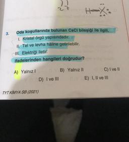 27
H-X
Oda koşullarında bulunan CsCl bileşiği ile ilgili,
1. Kristal örgü yapısındadır.
II. Tel ve levha hâline getirilebilir.
III. Elektriği iletir.
ifadelerinden hangileri doğrudur?
A) Yalnız I
YB) Yalnız II
D) I ve III
TYT KIMYA SB (2021)
3.
C) I ve II
E) I, II ve III