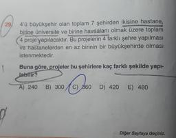 29/
d
4'ü büyükşehir olan toplam 7 şehirden ikisine hastane,
birine üniversite ve birine havaalanı olmak üzere toplam
4 proje yapılacaktır. Bu projelerin 4 farklı şehre yapılması
ve hastanelerden en az birinin bir büyükşehirde olması
istenmektedir.
Buna göre, projeler bu şehirlere kaç farklı şekilde yapı-
Jabilir?
€60
A) 240 B) 300
C) 860 D) 420
E) 480
Diğer Sayfaya Geçiniz.