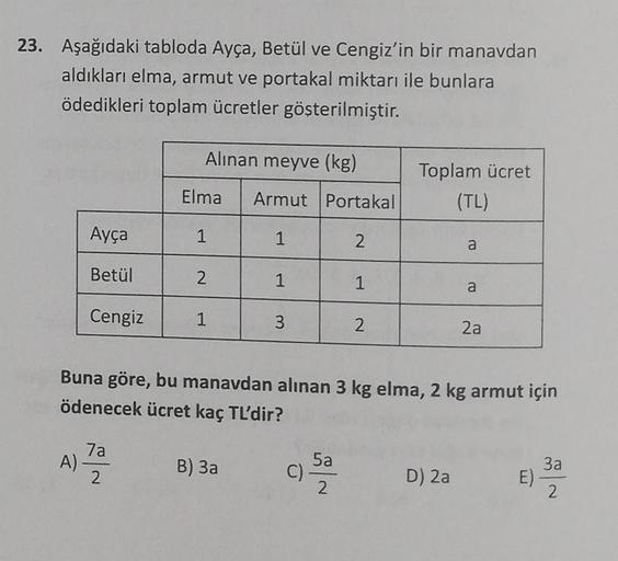23. Aşağıdaki tabloda Ayça, Betül ve Cengiz'in bir manavdan
aldıkları elma, armut ve portakal miktarı ile bunlara
ödedikleri toplam ücretler gösterilmiştir.
Alınan meyve (kg)
Toplam ücret
Elma Armut
Portakal
(TL)
Ayça
1
1
2
a
Betül
2
1
1
a
Cengiz
1
3
2
2a