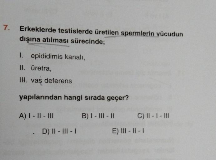 7.
Erkeklerde testislerde üretilen spermlerin vücudun
dışına atılması sürecinde;
1. epididimis kanalı,
II. üretra,
III. vas deferens
yapılarından hangi sırada geçer?
A) I-II-III
B) I-III-II
C) II - I - III
. D) II - III - I
E) III-II-I