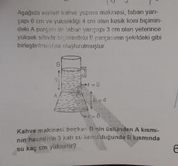 Aşağıda verilen kahve yapma makinesi, taban yarı-
çapı 6 cm ve yuksekliği 4 cm olan kesik koni biçimin-
deki A parçası ile taban yarıçapı 3 cm olan yeterince
yüksek silindir biçimindeki B parçasının şekildeki gibi
birleştirilmesiyle oluşturulmuştur.
B
→=3
+7=6
Kahve makinesi boşken B nin üstünden A kismi-
nın hacminin 3 katı su konulduğunda B kısmında
su kaç cm yükselir?
h = 4
C