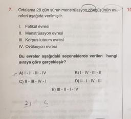 7.
Ortalama 28 gün süren menstrüasyon döngüsünün ev-
releri aşağıda verilmiştir.
I. Folikül evresi
II. Menstrüasyon evresi
III. Korpus luteum evresi
IV. Ovülasyon evresi
Bu evreler aşağıdaki seçeneklerde verilen hangi
sıraya göre gerçekleşir?
A) I-II-III-IV
B) I-IV-III-II
C) II-III-IV-1
D) II - I - IV-III
E) III-II-I-IV
24
10