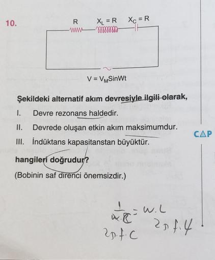 XL = R Xc = R
R
wwwmmmm
10.
V = VMSinWt
Şekildeki alternatif akım devresiyle ilgili olarak,
1. Devre rezonans haldedir.
II. Devrede oluşan etkin akım maksimumdur.
III. İndüktans kapasitanstan büyüktür.
hangileri doğrudur?
(Bobinin saf direnci önemsizdir.)