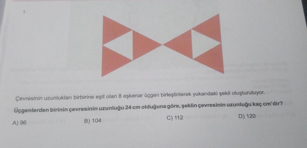 1.
Çevresinin uzunlukları birbirine eşit olan 8 eşkenar üçgen birleştirilerek yukarıdaki şekil oluşturuluyor.
Üçgenlerden birinin çevresinin uzunluğu 24 cm olduğuna göre, şeklin çevresinin uzunluğu kaç cm'dir?
A) 96
B) 104
C) 112
D) 120