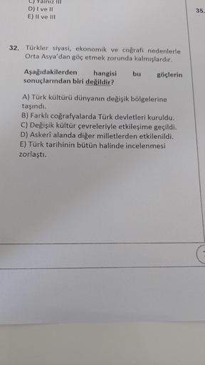 Yalnız III
D) I ve II
E) II ve III
32. Türkler siyasi, ekonomik ve coğrafi nedenlerle
Orta Asya'dan göç etmek zorunda kalmışlardır.
Aşağıdakilerden
hangisi bu göçlerin
sonuçlarından biri değildir?
A) Türk kültürü dünyanın değişik bölgelerine
taşındı.
B) Fa