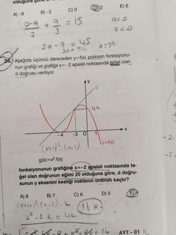 olduğuna gu
A) -6
261
C) 0
= 15
B)-2
019
+
3
3
Eco
29-9.
9223
20= 54
24. Aşağıda üçüncü dereceden y=f(x) polinom fonksiyonu-
nun grafiği ve grafiğe x=-2 apsisli noktasında teğet olan
d doğrusu veriliyor.
d
4K
-4
1
(x+4) ². (x-1)
\y=f(x)
g(x)=x³.f(x)
fonksiyonunun grafiğine x=-2 apsisli noktasında te-
get olan doğrunun eğimi 20 olduğuna göre, d doğru-
sunun y eksenini kestiği noktanın ordinatı kaçtır?
A) 8
B) 7
C) 6
D) 5
E4
(x+4)²(x-1). K
= 45
-2 O
(D) 2
16 K-
2².1.k = 4k)
5
8
E) 6
x²+8+16₂
ALD
(1-2)
AYT -014
C
2.
-2-