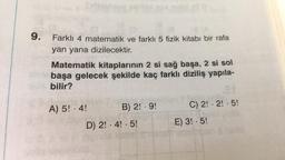 9.
Farklı 4 matematik ve farklı 5 fizik kitabı bir rafa
yan yana dizilecektir.
Matematik kitaplarının 2 si sağ başa, 2 si sol
başa gelecek şekilde kaç farklı diziliş yapıla-
bilir?
A) 5! - 4!
B) 2! -9!
C) 2! 2! 5!
D) 2! 4! 5!
•
●
E) 3! - 5!