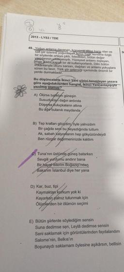 5
2013-LYS3/TDE
49. Yoğun anlama dayanan, konuşma diline karşı olan ve
salt şiir üzerine yoğunlaşan ikinci Yep, kendine özgü
bir söylemle
emle ortaya çıktı. Istedikleri, bütün değer
yargılarının yıkılmasıydı. Yüzeysel anlamı dışlayan,
imge yüklü, kapal bir dil kullanıyorlardı. Dilin bütün
imkanlarıyla okuru sarsan, dağıtan ve anlamı yokuşlara
süren bu tavır, Türk şiir geleneği içerisinde önemli bir
yerde durmaktadır.
Bu düşüncelerle İkinci Yeni şiirini tanımlayan yazara
göre aşağıdakilerden hangisi, İkinci Yeni anlayışıyla
yazılmış olamaz?
A) Ölürse balıkları güneşin
Susuzluktan dağın ardında
Düşerse kuluçkaların altına
Bu ağu bulanık meydanda
B) Tep kralları gibiydim öyle yalnızdım
Bir çağda sení bu beyazlığında tuttum
Ak, sabah Kalyonlarım hep gökyüzündeydi
Ben rüzgår değirmeninizde kaldım
C) Tuna'nın üstünde güneş batarken
Sevgili yurdumu andırır bana
Bir hayal isterim Boğaziçi'nden
Bakarım İstanbul diye her yana
D) Kar, buz, tipi
Kaymaktan korkum yok ki
Kayarken yalnız tutunmak için
Ölümlerden bir ölümün seçimi
E) Bütün şiirlerde söylediğim sensin
Suna dedimse sen, Leylâ dedimse sensin
Seni saklamak için görüntülerinden faydalandım
Salome'nin, Belkıs'ın
Boşunaydı saklamam öylesine aşikârsın, bellisin
50