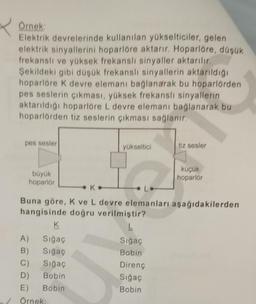 Örnek:
Elektrik devrelerinde kullanılan yükselticiler, gelen
elektrik sinyallerini hoparlöre aktarır. Hoparlöre, düşük
frekanslı ve yüksek frekanslı sinyaller aktarılır.
Şekildeki gibi düşük frekanslı sinyallerin aktarıldığı
hoparlöre K devre elemanı bağlanarak bu hoparlörden
pes seslerin çıkması, yüksek frekanslı sinyallerin
aktarıldığı hoparlöre L devre elemanı bağlanarak bu
hoparlörden tiz seslerin çıkması sağlanır.
pes sesler
tiz sesler
yükseltici
küçük
hoparlör
büyük
hoparlör
K
L
Buna göre, K ve L devre elemanları aşağıdakilerden
hangisinde doğru verilmiştir?
K
L
A)
Sığaç
Sığaç
B)
Sığaç
Bobin
C) Sığaç
Direnç
D) Bobin
Sığaç
E) Bobin
Bobin
/ Örnek: