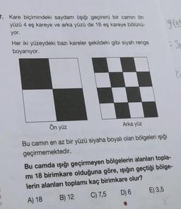 7. Kare biçimindeki saydam (işığı geçiren) bir camın ön
yüzü 4 eş kareye ve arka yüzü de 16 eş kareye bölünü-
yor.
Her iki yüzeydeki bazı kareler şekildeki gibi siyah renge
boyanıyor.
Ön yüz
Arka yüz
Bu camın en az bir yüzü siyaha boyalı olan bölgeleri ışığı
geçirmemektedir.
Bu camda ışığı geçirmeyen bölgelerin alanları topla-
mi 18 birimkare olduğuna göre, ışığın geçtiği bölge-
lerin alanları toplamı kaç birimkare olur?
D) 6
E) 3,5
B) 12
C) 7,5
A) 18
1
1
9(x²
: 3