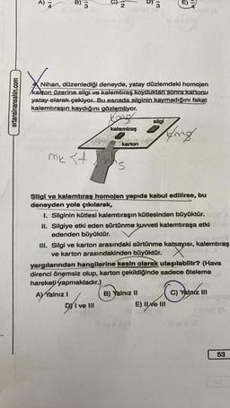 ertansinansahin.com
a
3
IN
ô
B) 3
2
3
Nihan, düzenlediği deneyde, yatay düzlemdeki homojen
kanton üzerine silgi ve kalemtıraş koyduktan sonra kartonu
yatay olarak çekiyor. Bu esnada silginin kaymadığını fakat
kalemtıraşın kaydığını gözlemliyor.
Kong
silgi
kalemtraş
King
karton
mk
34
Silgi ve kalemtıraş homojen yapıda kabul edilirse, bu
deneyden yola çıkılarak,
1. Silginin kütlesi kalemtıraşın kütlesinden büyüktür.
II. Silgiye etki eden sürtünme kuvveti kalemtıraşa etki
edenden büyüktür.
III. Silgi ve karton arasındaki sürtünme katsayısı, kalemtıraş
ve karton arasındakinden büyüktür. X
yargılarından hangilerine kesin olarak ulaşılabilir? (Hava
direnci önemsiz olup, karton çekildiğinde sadece öteleme
hareketi yapmaktadır.)
Ay Yalnız I
B) Yalnız II
C) Yalnız III
DY I ve III
E) II ve III
T
#rev 11 13
53