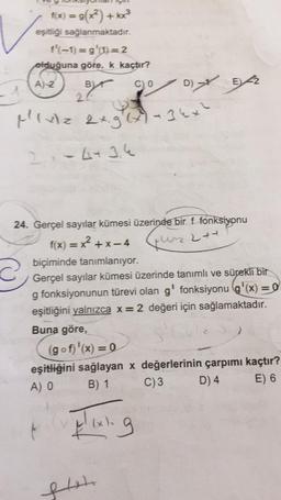 f(x) = g(x²)+kx³
eşitliği sağlanmaktadır.
f'(-1)=g'(1)=2
olduğuna göre, k kaçtır?
A)-2
2
Byr
C) 0
Mixz 2xg(x) - 34x²
2-443.4
24. Gerçel sayılar kümesi üzerinde bir f fonksiyonu
f(x) = x²+x-4
244
biçiminde tanımlanıyor.
Gerçel sayılar kümesi üzerinde tanımlı ve sürekli bir
g fonksiyonunun türevi olan g' fonksiyonu (g'(x) = 0
eşitliğini yalnızca x = 2 değeri için sağlamaktadır.
Buna göre,
(gof)'(x) = 0
eşitliğini sağlayan x değerlerinin çarpımı kaçtır?
E) 6
B) 1
A) O
C) 3
D) 4
pixking
(x).
D) E2