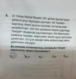 6. (1) Yahya Kemal Beyatlı, "Ok" şiirinin dışında bütün
şiirlerini aruz ölçüsüyle yazmıştır. (II) Taklitten
kaçınmış, divan tarzının özünden ve havasından
yararlanmıştır. (III) Düz yazılarının büyük çoğunluğu,
veu "Dergah" dergisinde yayımlanmıştır. (IV) Mazmunları
bırakmış; hayaller, düşünceler, resme uygun görünüşler
yaratmıştır. (V) Çok istediği hâlde şiirlerini kitap hâline
getirmeden ölmüştür.
Bu parçada numaralanmış cümlelerden hangisi
düşüncenin akışını bozmaktadır?
A) II
8) 111
8)1
DAV
ÈXIV