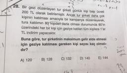 1
1/1 4x + 50
ollase.d
*--2
x=-1
28. Bir gezi düzenleyen tur şirketi günlük kişi başı ücreti
+4
200 TL olarak belirlemiştir. Ancak tur şirketi daha çok
kişinin katılması amacıyla bir kampanya düzenleyerek,
tura katılımın 80 kişiden fazla olması durumunda 80'in
üzerindeki her bir kişi için geziye katılan tüm kişilere 1'er
TL indirim yapacaktır.
Buna göre, tur şirketinin maksimum gelir elde etmesi
için geziye katılması gereken kişi sayısı kaç olmalı-
dır?
C) 132
D) 140
E) 144
A) 120 B) 128
>
19